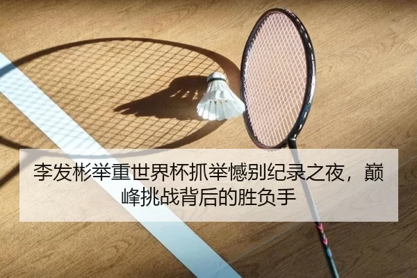 李发彬举重世界杯抓举憾别纪录之夜，巅峰挑战背后的胜负手